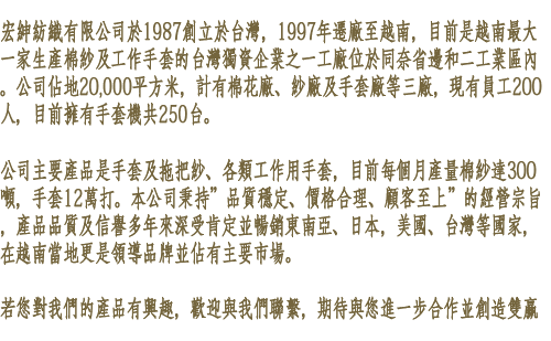 宏紳紡織有限公司於1987創立於台灣，1997年遷廠至越南，目前是越南最大一家生產棉紗及工作手套的台灣獨資企業之一，工廠位於同奈省邊和二工業區內。公司佔地20,000平方米，計有棉花廠、紗廠及手套廠等三廠，現有員工200人，目前擁有手套機共250台。

公司主要產品是手套及拖把紗、各類工作用手套，目前每個月產量棉紗達300噸，手套12萬打。本公司秉持”品質穩定、價格合理、顧客至上”的經營宗旨，產品品質及信譽多年來深受肯定並暢銷東南亞、日本、菲律賓，美國、台灣等國家，在越南當地更是領導品牌並佔有主要市場。

若您對我們的產品有興趣，歡迎與我們聯繫，期待與您進一步合作並創造雙贏
