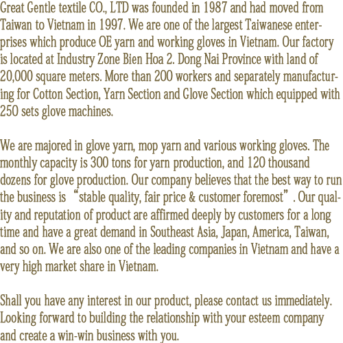 Great Gentle textile CO., LTD was founded in 1987 and had moved from Taiwan to Vietnam in 1997. We are one of the largest Taiwanese enterprises which make OE yarn and working gloves in Vietnam. Our factory is located at BienHoa 2 industry zone, Dong Nai Province, on a land of 20,000 square meters. We have more than 200 workers and separate manufacturing section for Cotton Yarn and Glove, the factory is equipped with 250-sets glove machines.   

We are majored in glove & cotton yarn mop. The monthly capability of yarn production is 300 tons, and for glove production is 120,000 dozens. Our company believes that “stable quality, fair price & good customer service is the best way to run the business”. Our quality and reputation of product are affirmed deeply by long term customers over years. Our products met great demand in Taiwan, Southeast Asia, Japan, Philippines, and America. We are also one of the leading companies in Vietnam and have a very high market share in Vietnam.  

Should you have any interest in our product, please contact us immediately. Looking forward to build a new relationship with your company and create a win-win business with you.
