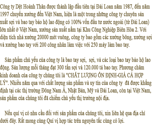 Công ty Dệt Hoành Thân được thành lập đầu tiên tại Đài Loan năm 1987, đến năm 1997 chuyển xưởng đến Việt Nam, hiện là một trong những công ty chuyên sản xuất sợi và bao tay bảo hộ lao động có 100% vốn đầu tư nước ngoài (từ Đài Loan) lớn nhất ở Việt Nam, xưởng sản xuất nằm tại Khu Công Nghiệp Biên Hòa 2. Với diện tích nhà xưởng 20000 mét vuông, công ty bao gồm các xưởng bông, xưởng sợi và xưởng bao tay với 200 công nhân làm việc với 250 máy làm bao tay.
 
Sản phẩm chủ yếu của công ty là bao tay sợi,  sợi, và các loại bao tay bảo hộ lao động. Sản lượng mỗi tháng đạt 300 tấn sợi và 120.000 tá bao tay. Phương châm kinh doanh của công ty chúng tôi là CHẤT LƯỢNG ỔN ĐỊNH-GIÁ CẢ HỢP LÝ. Nhiều năm qua với chất lượng sản phẩm và uy tín của công ty  đã được khẳng định tại các thị trường Đông Nam Á, Nhật Bản, Philippine, Mỹ và Đài Loan, còn tại Việt Nam, sản phẩm của chúng tôi đã chiếm chủ yếu thị trường nội địa.   
 
Nếu quí vị có nhu cầu đối với sản phẩm của chúng tôi, xin liên hệ qua địa chỉ dưới đây. Rất mong cùng Quí vị hợp tác trên nguyên tắc cùng có lợi
